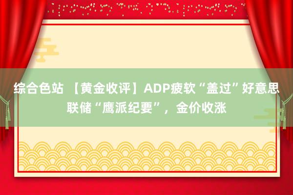 综合色站 【黄金收评】ADP疲软“盖过”好意思联储“鹰派纪要”，金价收涨