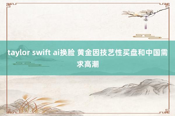taylor swift ai换脸 黄金因技艺性买盘和中国需求高潮