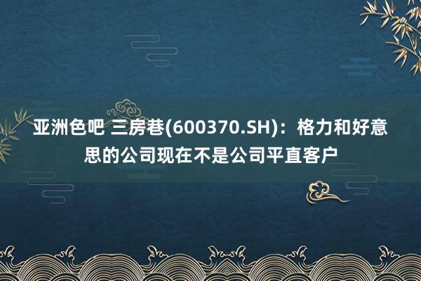 亚洲色吧 三房巷(600370.SH)：格力和好意思的公司现在不是公司平直客户
