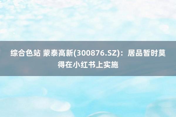 综合色站 蒙泰高新(300876.SZ)：居品暂时莫得在小红书上实施