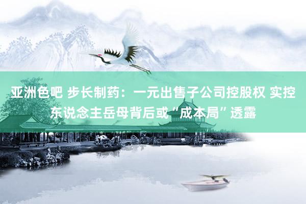 亚洲色吧 步长制药：一元出售子公司控股权 实控东说念主岳母背后或“成本局”透露