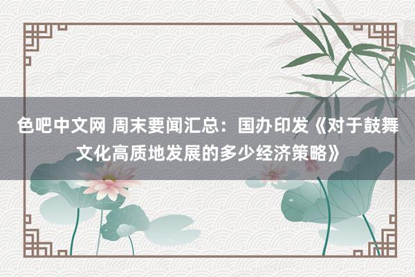 色吧中文网 周末要闻汇总：国办印发《对于鼓舞文化高质地发展的多少经济策略》