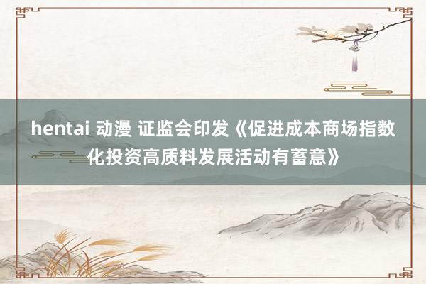 hentai 动漫 证监会印发《促进成本商场指数化投资高质料发展活动有蓄意》