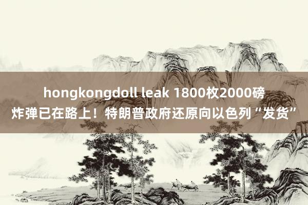 hongkongdoll leak 1800枚2000磅炸弹已在路上！特朗普政府还原向以色列“发货”