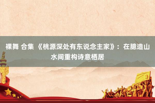裸舞 合集 《桃源深处有东说念主家》：在臆造山水间重构诗意栖居