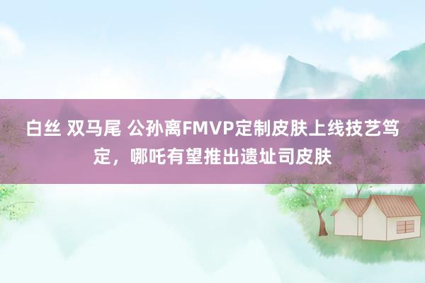 白丝 双马尾 公孙离FMVP定制皮肤上线技艺笃定，哪吒有望推出遗址司皮肤