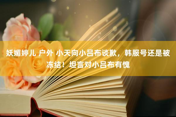 妖媚婷儿 户外 小天向小吕布谈歉，韩服号还是被冻结！坦言对小吕布有愧