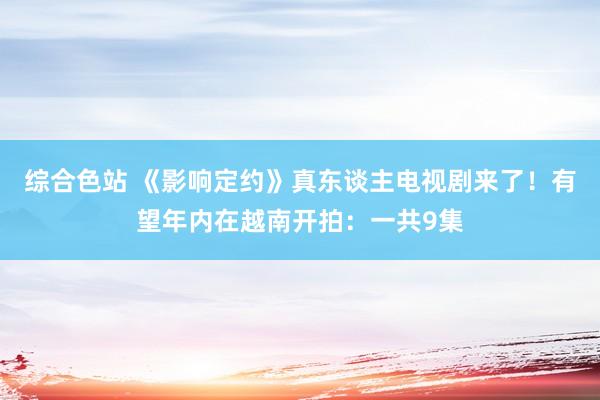 综合色站 《影响定约》真东谈主电视剧来了！有望年内在越南开拍：一共9集