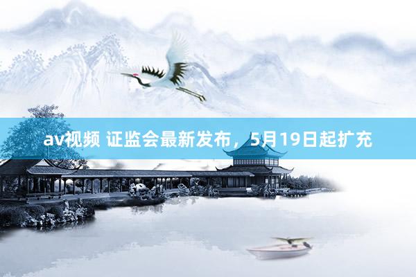 av视频 证监会最新发布，5月19日起扩充