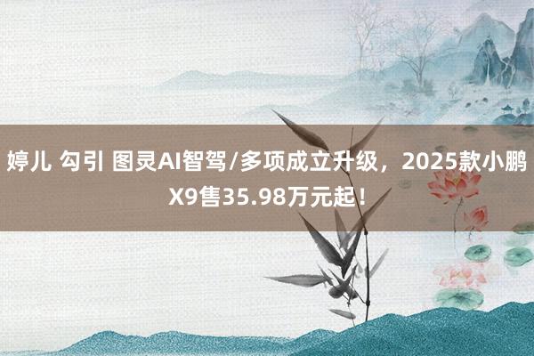 婷儿 勾引 图灵AI智驾/多项成立升级，2025款小鹏X9售35.98万元起！