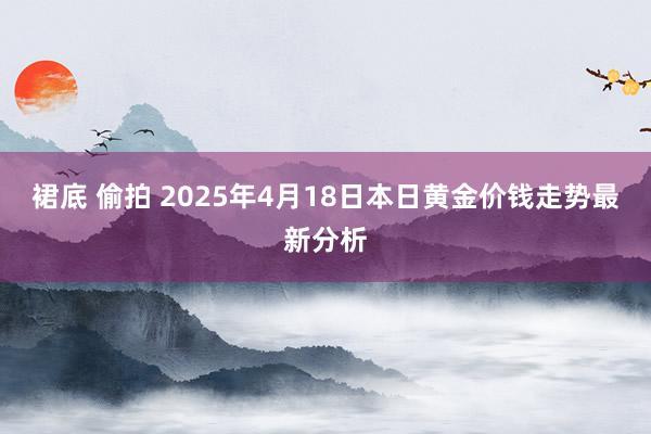裙底 偷拍 2025年4月18日本日黄金价钱走势最新分析