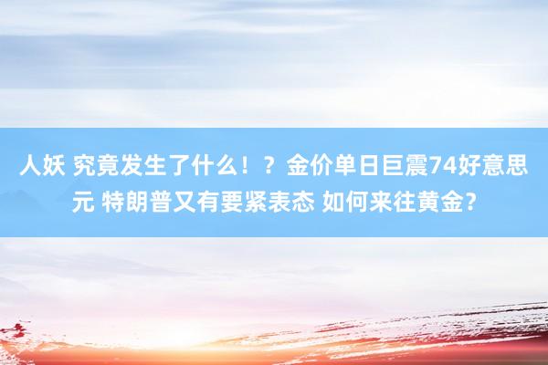 人妖 究竟发生了什么！？金价单日巨震74好意思元 特朗普又有要紧表态 如何来往黄金？