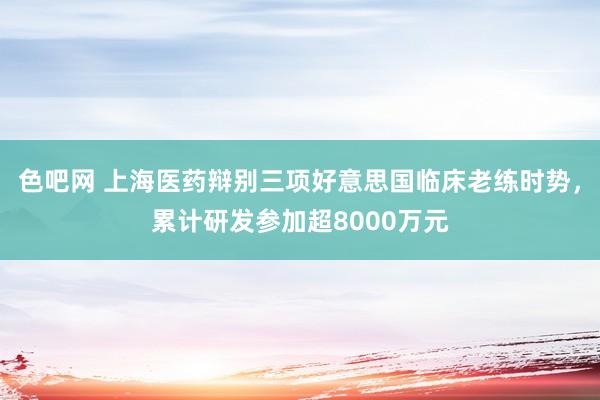 色吧网 上海医药辩别三项好意思国临床老练时势，累计研发参加超8000万元