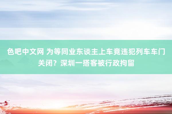 色吧中文网 为等同业东谈主上车竟违犯列车车门关闭？深圳一搭客被行政拘留