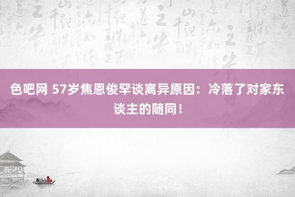 色吧网 57岁焦恩俊罕谈离异原因：冷落了对家东谈主的随同！