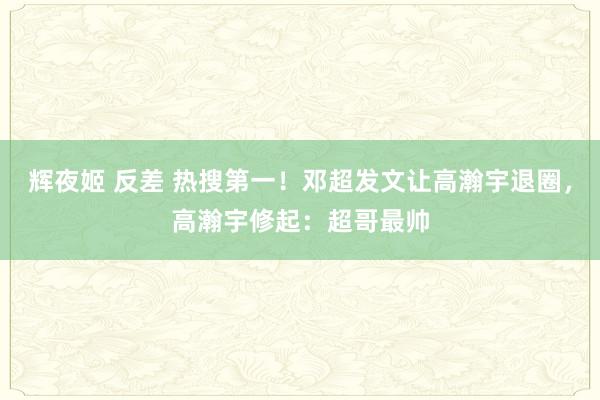 辉夜姬 反差 热搜第一！邓超发文让高瀚宇退圈，高瀚宇修起：超哥最帅