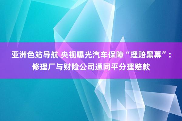 亚洲色站导航 央视曝光汽车保障“理赔黑幕”：修理厂与财险公司通同平分理赔款