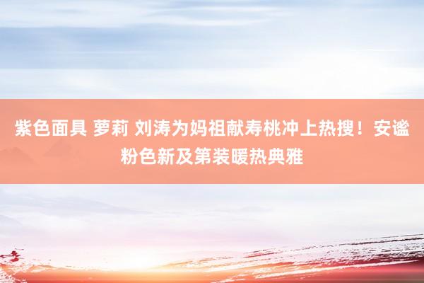 紫色面具 萝莉 刘涛为妈祖献寿桃冲上热搜！安谧粉色新及第装暖热典雅