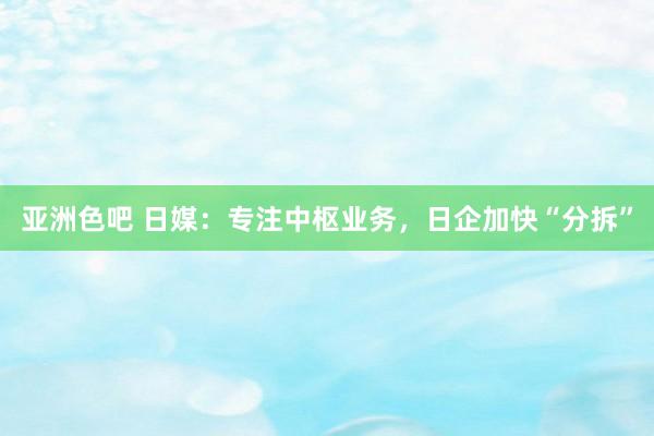 亚洲色吧 日媒：专注中枢业务，日企加快“分拆”