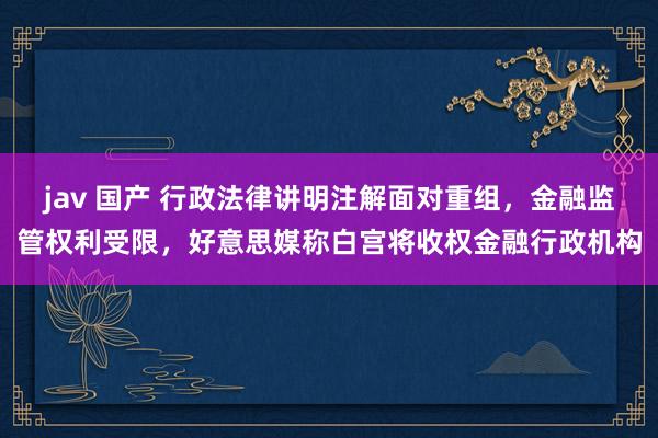 jav 国产 行政法律讲明注解面对重组，金融监管权利受限，好意思媒称白宫将收权金融行政机构