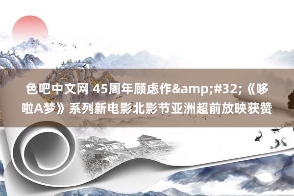色吧中文网 45周年顾虑作&#32;《哆啦A梦》系列新电影北影节亚洲超前放映获赞