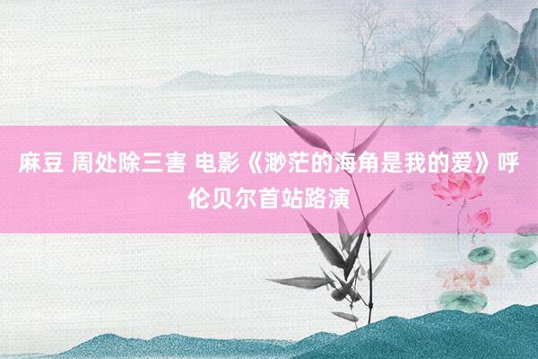 麻豆 周处除三害 电影《渺茫的海角是我的爱》呼伦贝尔首站路演