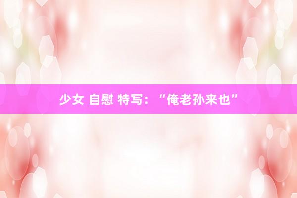 少女 自慰 特写：“俺老孙来也”