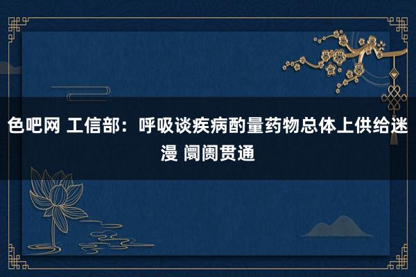 色吧网 工信部：呼吸谈疾病酌量药物总体上供给迷漫 阛阓贯通
