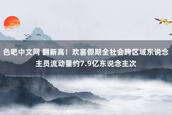 色吧中文网 翻新高！欢喜假期全社会跨区域东说念主员流动量约7.9亿东说念主次