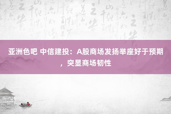 亚洲色吧 中信建投：A股商场发扬举座好于预期，突显商场韧性
