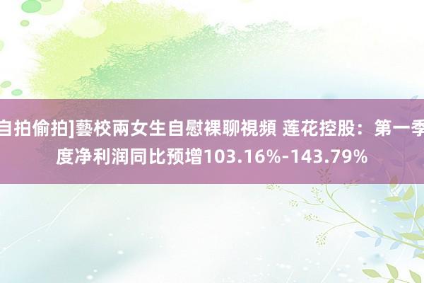 自拍偷拍]藝校兩女生自慰裸聊視頻 莲花控股：第一季度净利润同比预增103.16%-143.79%