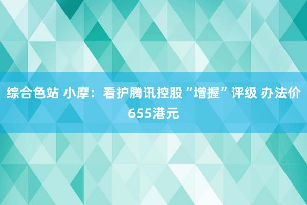 综合色站 小摩：看护腾讯控股“增握”评级 办法价655港元