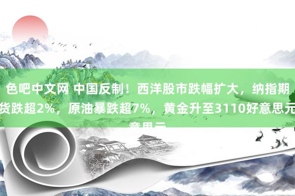 色吧中文网 中国反制！西洋股市跌幅扩大，纳指期货跌超2%，原油暴跌超7%，黄金升至3110好意思元