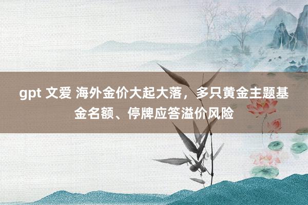 gpt 文爱 海外金价大起大落，多只黄金主题基金名额、停牌应答溢价风险