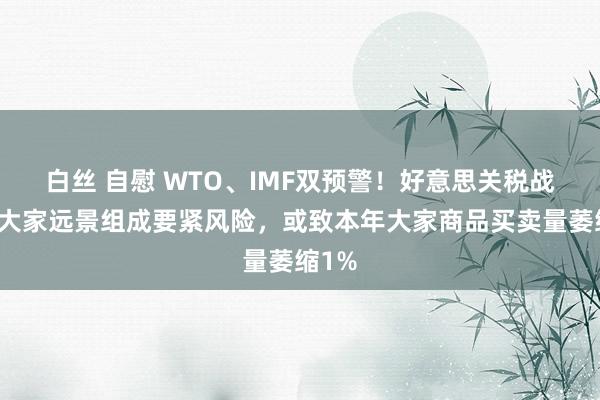 白丝 自慰 WTO、IMF双预警！好意思关税战略对大家远景组成要紧风险，或致本年大家商品买卖量萎缩1%