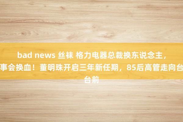 bad news 丝袜 格力电器总裁换东说念主，董事会换血！董明珠开启三年新任期，85后高管走向台前