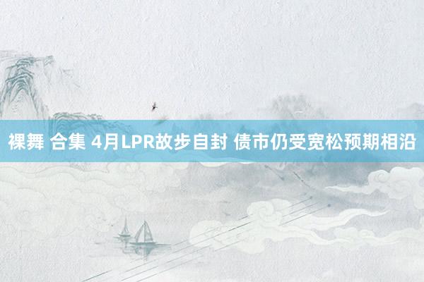 裸舞 合集 4月LPR故步自封 债市仍受宽松预期相沿