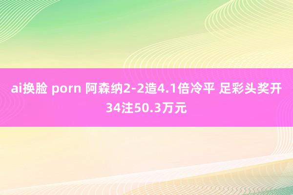 ai换脸 porn 阿森纳2-2造4.1倍冷平 足彩头奖开34注50.3万元