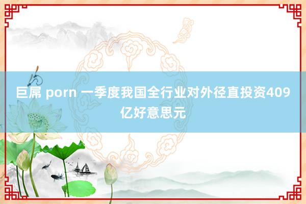 巨屌 porn 一季度我国全行业对外径直投资409亿好意思元