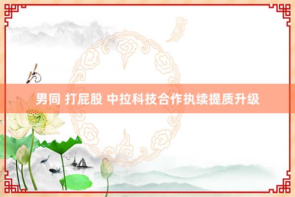 男同 打屁股 中拉科技合作执续提质升级