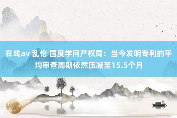 在线av 乱伦 国度学问产权局：当今发明专利的平均审查周期依然压减至15.5个月