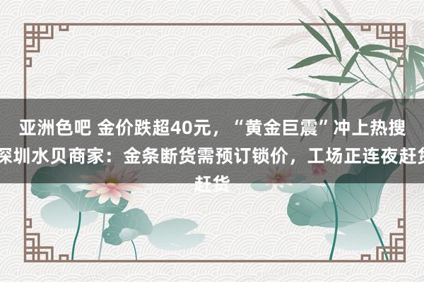亚洲色吧 金价跌超40元，“黄金巨震”冲上热搜 深圳水贝商家：金条断货需预订锁价，工场正连夜赶货