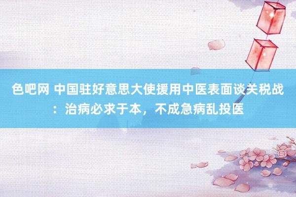 色吧网 中国驻好意思大使援用中医表面谈关税战：治病必求于本，不成急病乱投医