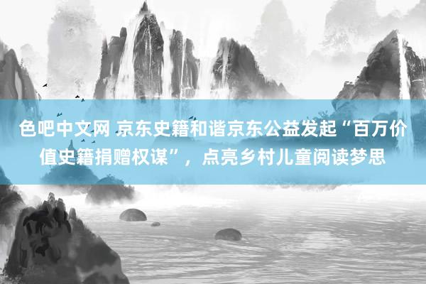 色吧中文网 京东史籍和谐京东公益发起“百万价值史籍捐赠权谋”，点亮乡村儿童阅读梦思