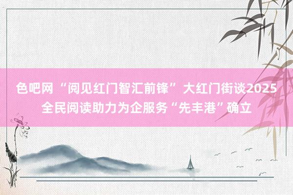 色吧网 “阅见红门智汇前锋” 大红门街谈2025全民阅读助力为企服务“先丰港”确立