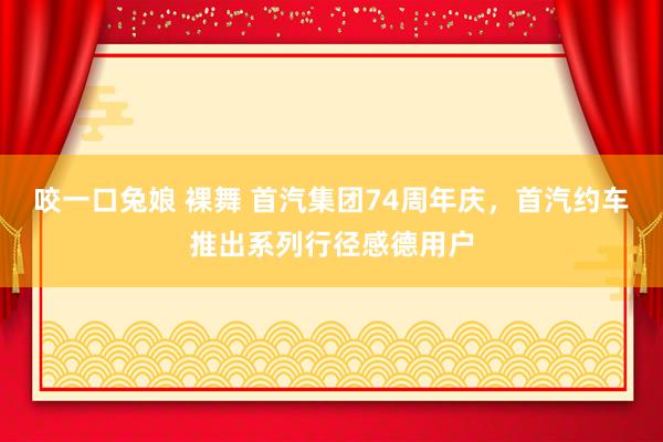 咬一口兔娘 裸舞 首汽集团74周年庆，首汽约车推出系列行径感德用户