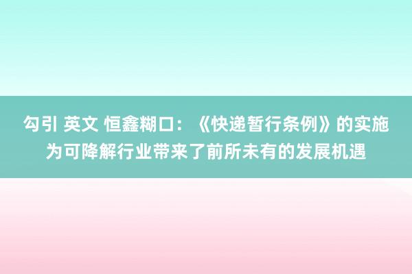 勾引 英文 恒鑫糊口：《快递暂行条例》的实施为可降解行业带来了前所未有的发展机遇