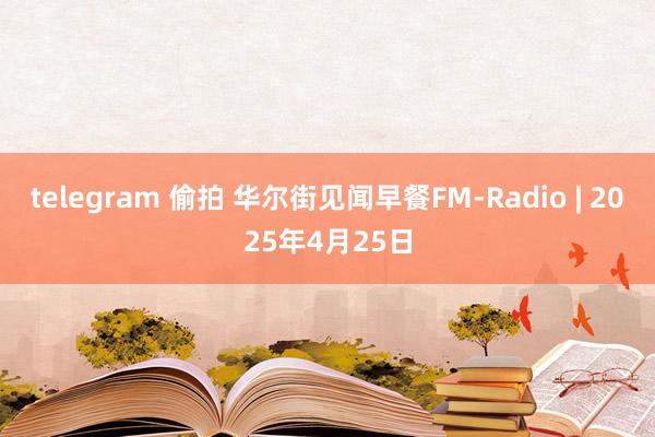 telegram 偷拍 华尔街见闻早餐FM-Radio | 2025年4月25日