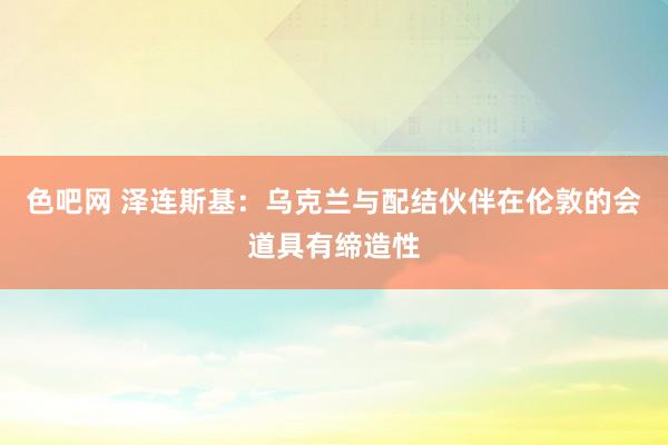 色吧网 泽连斯基：乌克兰与配结伙伴在伦敦的会道具有缔造性