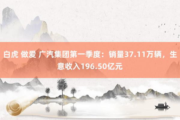 白虎 做爱 广汽集团第一季度：销量37.11万辆，生意收入196.50亿元